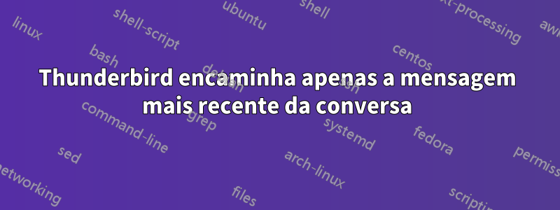 Thunderbird encaminha apenas a mensagem mais recente da conversa