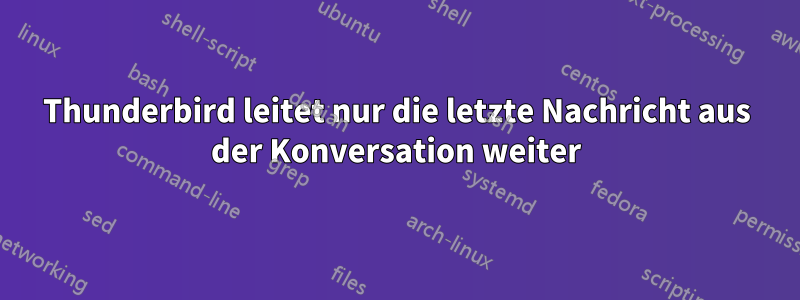 Thunderbird leitet nur die letzte Nachricht aus der Konversation weiter