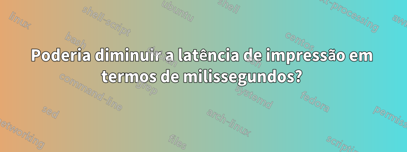 Poderia diminuir a latência de impressão em termos de milissegundos?