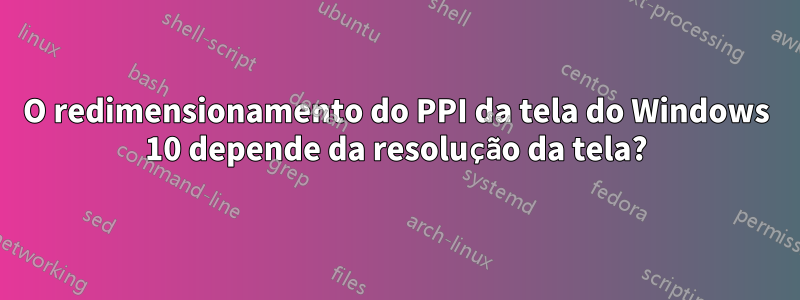 O redimensionamento do PPI da tela do Windows 10 depende da resolução da tela?