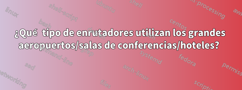 ¿Qué tipo de enrutadores utilizan los grandes aeropuertos/salas de conferencias/hoteles? 