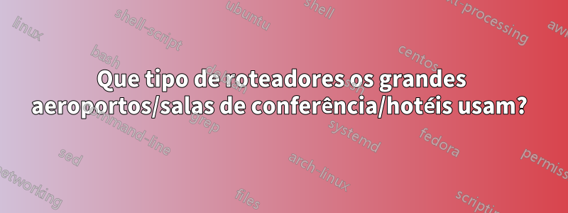 Que tipo de roteadores os grandes aeroportos/salas de conferência/hotéis usam? 