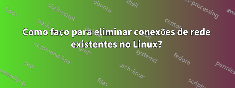 Como faço para eliminar conexões de rede existentes no Linux?