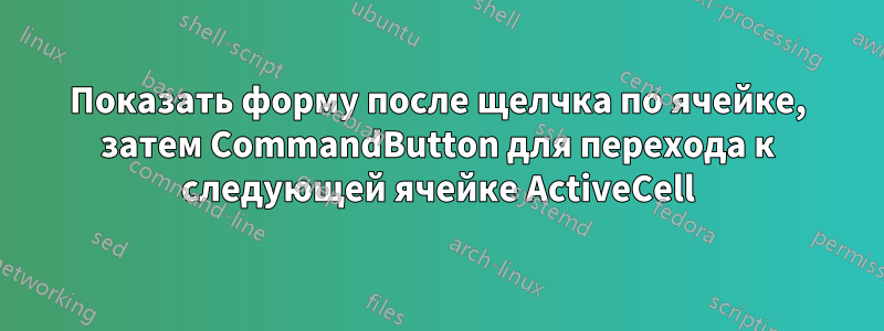 Показать форму после щелчка по ячейке, затем CommandButton для перехода к следующей ячейке ActiveCell