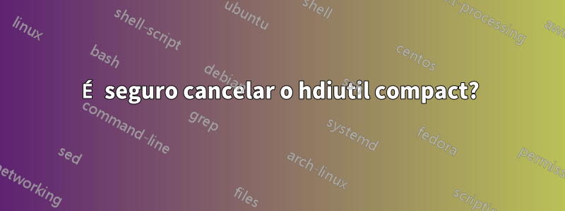 É seguro cancelar o hdiutil compact?