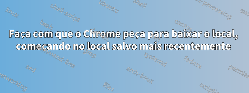 Faça com que o Chrome peça para baixar o local, começando no local salvo mais recentemente