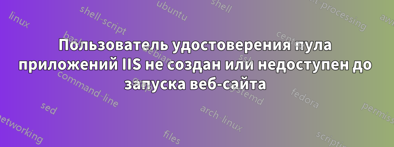 Пользователь удостоверения пула приложений IIS не создан или недоступен до запуска веб-сайта