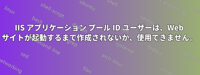 IIS アプリケーション プール ID ユーザーは、Web サイトが起動するまで作成されないか、使用できません。