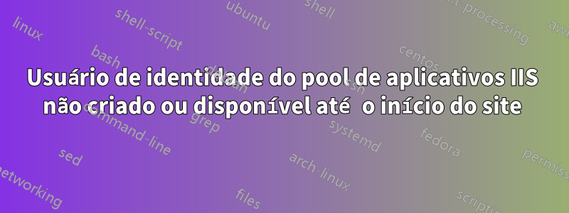 Usuário de identidade do pool de aplicativos IIS não criado ou disponível até o início do site