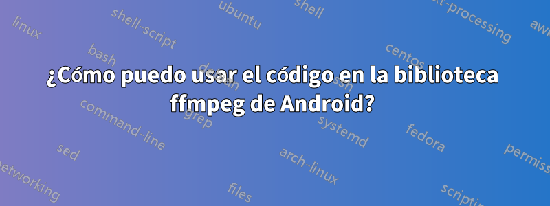 ¿Cómo puedo usar el código en la biblioteca ffmpeg de Android?