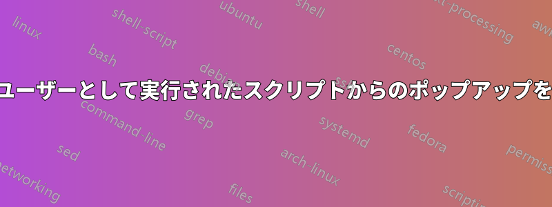 システムユーザーとして実行されたスクリプトからのポップアップを表示する