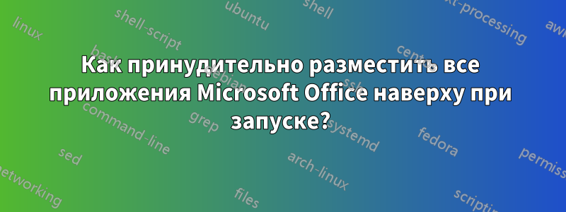 Как принудительно разместить все приложения Microsoft Office наверху при запуске?