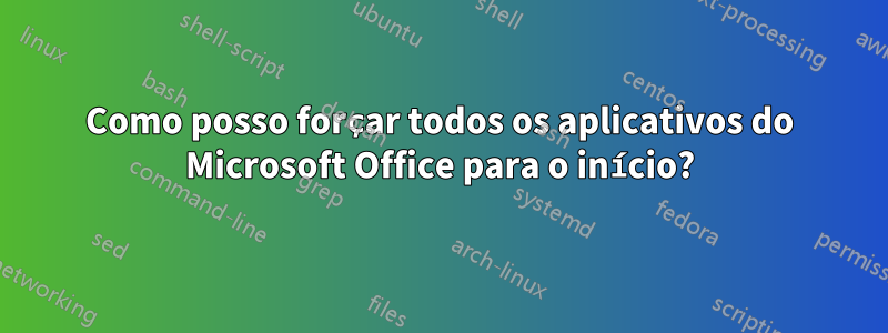 Como posso forçar todos os aplicativos do Microsoft Office para o início?