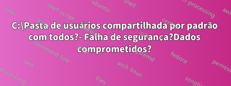 C:\Pasta de usuários compartilhada por padrão com todos?- Falha de segurança?Dados comprometidos?