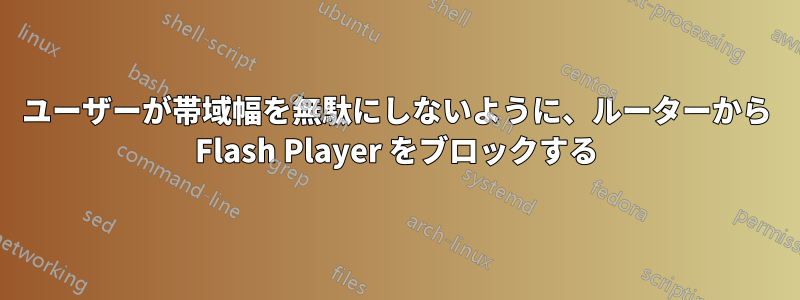 ユーザーが帯域幅を無駄にしないように、ルーターから Flash Player をブロックする