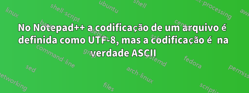 No Notepad++ a codificação de um arquivo é definida como UTF-8, mas a codificação é na verdade ASCII