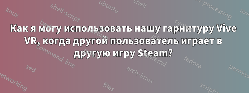 Как я могу использовать нашу гарнитуру Vive VR, когда другой пользователь играет в другую игру Steam?