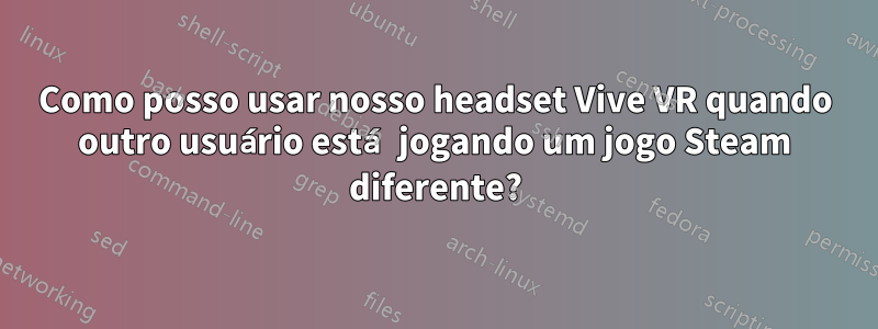 Como posso usar nosso headset Vive VR quando outro usuário está jogando um jogo Steam diferente?