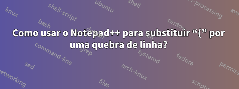 Como usar o Notepad++ para substituir “(” por uma quebra de linha?