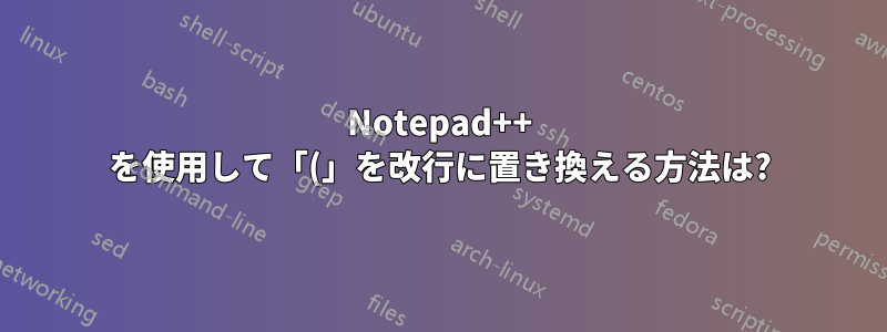 Notepad++ を使用して「(」を改行に置き換える方法は?