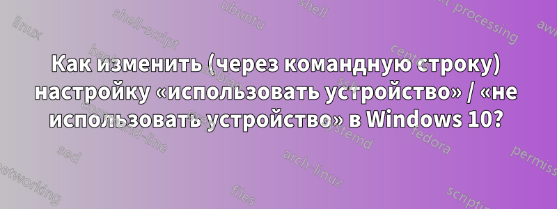 Как изменить (через командную строку) настройку «использовать устройство» / «не использовать устройство» в Windows 10?