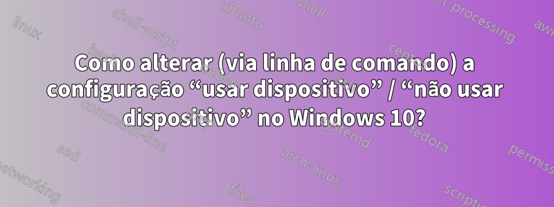 Como alterar (via linha de comando) a configuração “usar dispositivo” / “não usar dispositivo” no Windows 10?