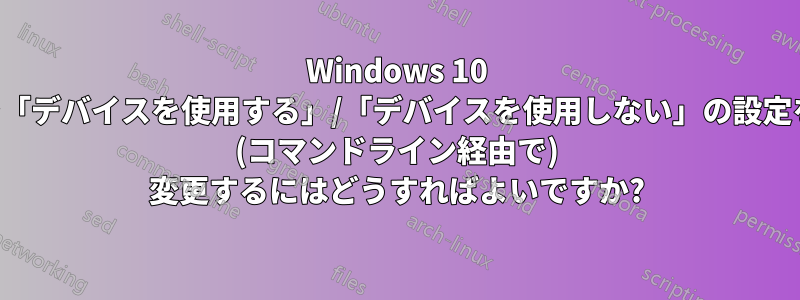 Windows 10 で「デバイスを使用する」/「デバイスを使用しない」の設定を (コマンドライン経由で) 変更するにはどうすればよいですか?