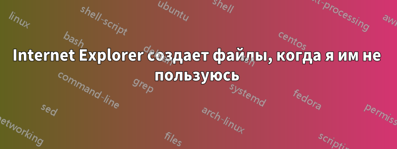 Internet Explorer создает файлы, когда я им не пользуюсь