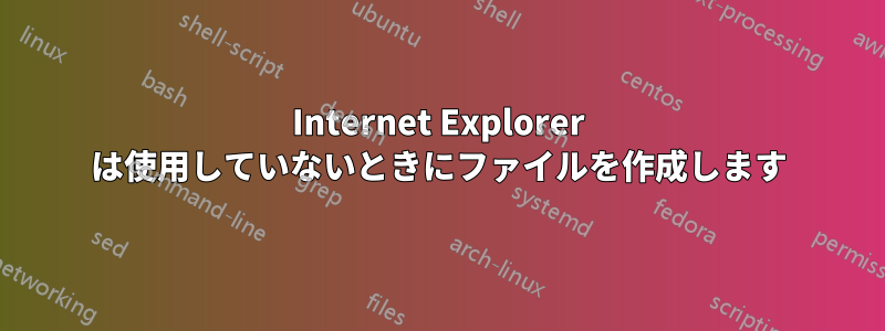 Internet Explorer は使用していないときにファイルを作成します