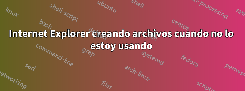 Internet Explorer creando archivos cuando no lo estoy usando