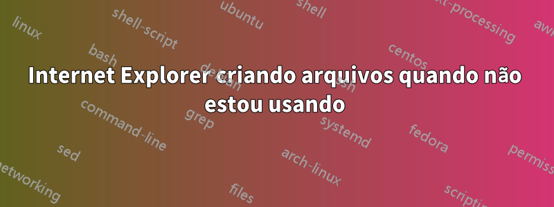 Internet Explorer criando arquivos quando não estou usando