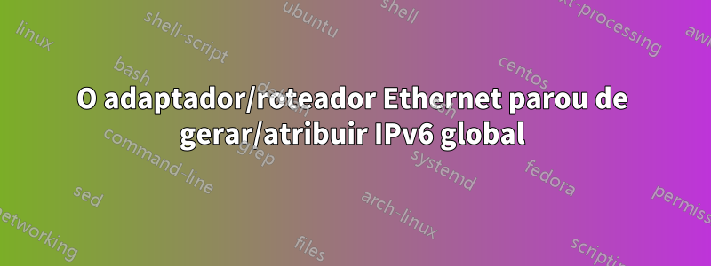 O adaptador/roteador Ethernet parou de gerar/atribuir IPv6 global