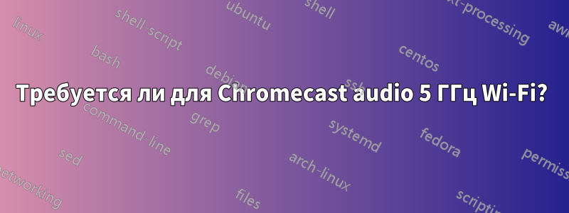 Требуется ли для Chromecast audio 5 ГГц Wi-Fi?