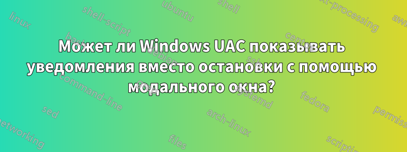 Может ли Windows UAC показывать уведомления вместо остановки с помощью модального окна?