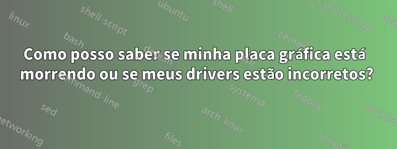 Como posso saber se minha placa gráfica está morrendo ou se meus drivers estão incorretos?