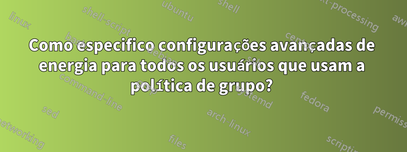 Como especifico configurações avançadas de energia para todos os usuários que usam a política de grupo?