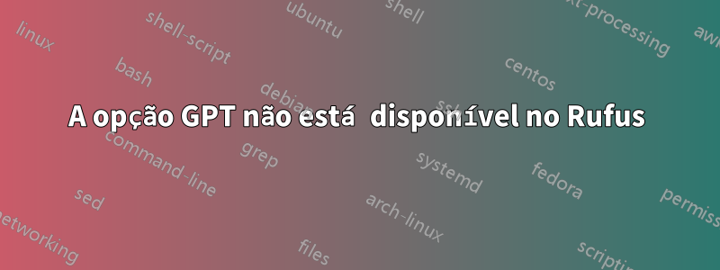 A opção GPT não está disponível no Rufus