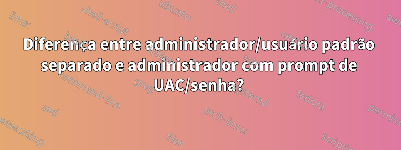 Diferença entre administrador/usuário padrão separado e administrador com prompt de UAC/senha?