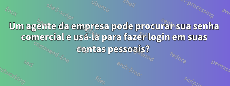 Um agente da empresa pode procurar sua senha comercial e usá-la para fazer login em suas contas pessoais? 