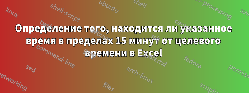 Определение того, находится ли указанное время в пределах 15 минут от целевого времени в Excel