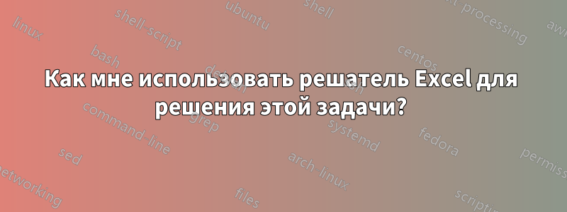 Как мне использовать решатель Excel для решения этой задачи?