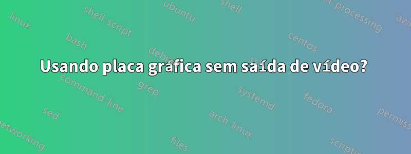 Usando placa gráfica sem saída de vídeo?