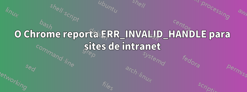 O Chrome reporta ERR_INVALID_HANDLE para sites de intranet