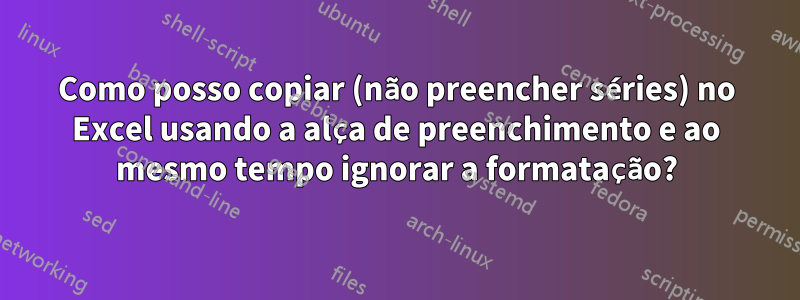 Como posso copiar (não preencher séries) no Excel usando a alça de preenchimento e ao mesmo tempo ignorar a formatação?