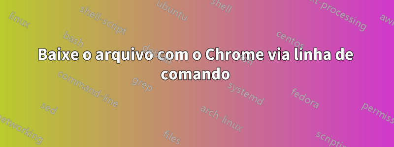 Baixe o arquivo com o Chrome via linha de comando