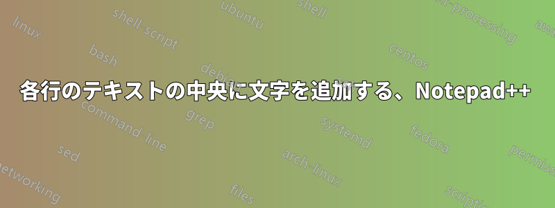 各行のテキストの中央に文字を追加する、Notepad++