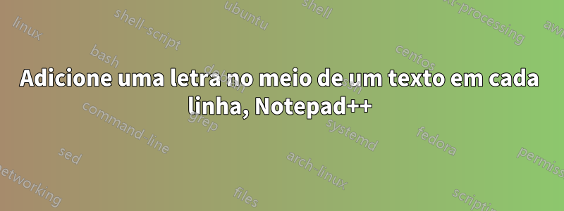 Adicione uma letra no meio de um texto em cada linha, Notepad++