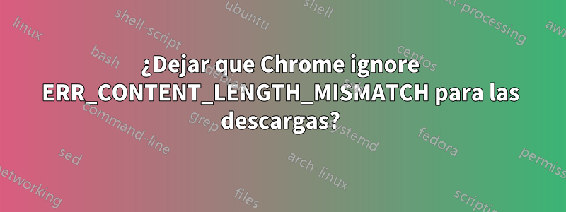 ¿Dejar que Chrome ignore ERR_CONTENT_LENGTH_MISMATCH para las descargas?