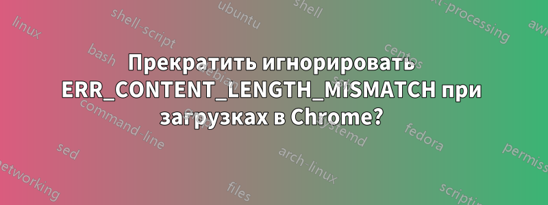 Прекратить игнорировать ERR_CONTENT_LENGTH_MISMATCH при загрузках в Chrome?