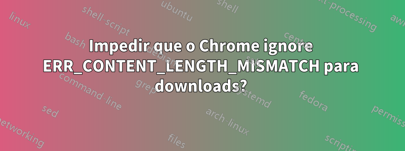 Impedir que o Chrome ignore ERR_CONTENT_LENGTH_MISMATCH para downloads?